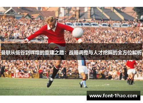 曼联从低谷到辉煌的重建之路：战略调整与人才挖掘的全方位解析