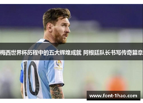 梅西世界杯历程中的五大辉煌成就 阿根廷队长书写传奇篇章